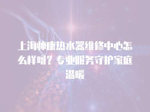 上海帥康熱水器維修中心怎么樣呀？專業(yè)服務(wù)守護家庭溫暖