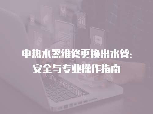 電熱水器維修更換出水管：安全與專業(yè)操作指南