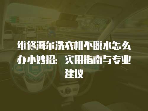 維修海爾洗衣機(jī)不脫水怎么辦小妙招：實(shí)用指南與專業(yè)建議