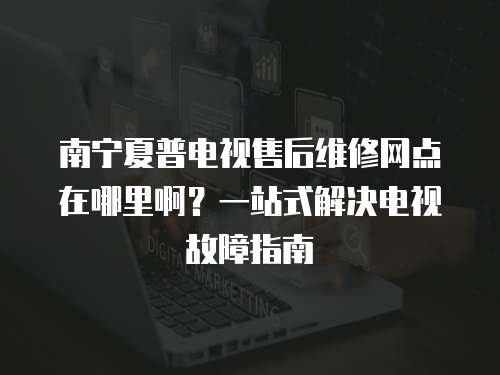 南寧夏普電視售后維修網點在哪里啊？一站式解決電視故障指南