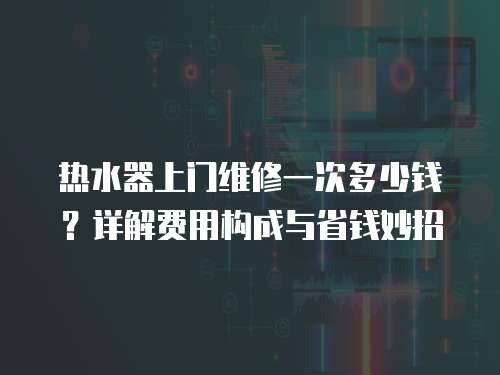 熱水器上門維修一次多少錢？詳解費(fèi)用構(gòu)成與省錢妙招