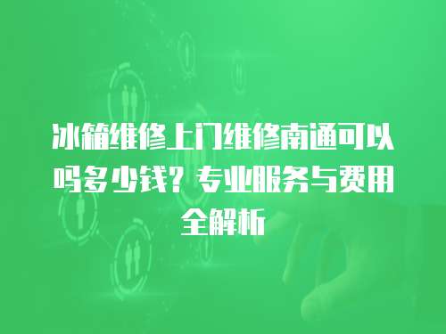 冰箱維修上門維修南通可以嗎多少錢？專業服務與費用全解析