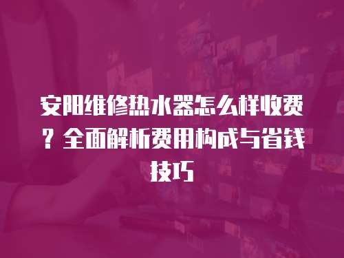 安陽維修熱水器怎么樣收費？全面解析費用構成與省錢技巧