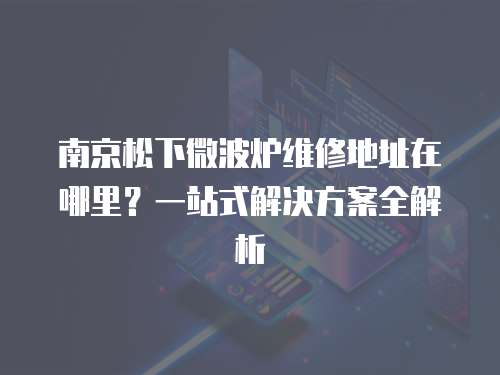 南京松下微波爐維修地址在哪里？一站式解決方案全解析