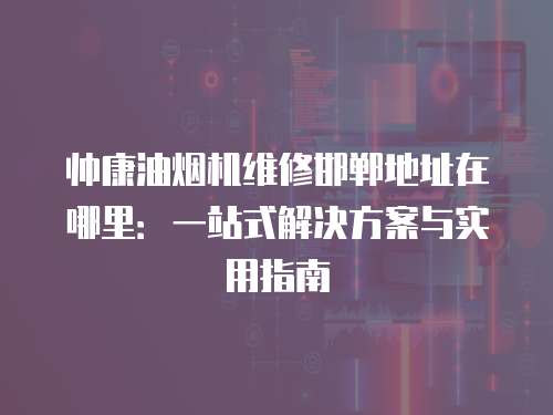 帥康油煙機維修邯鄲地址在哪里：一站式解決方案與實用指南