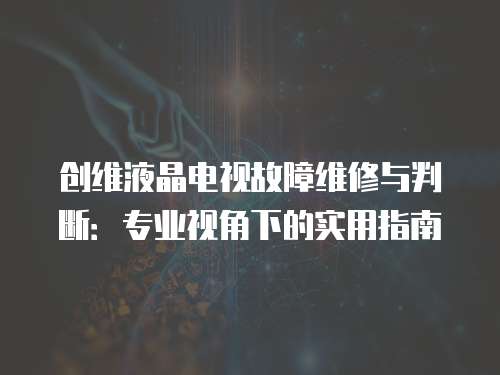 創維液晶電視故障維修與判斷：專業視角下的實用指南