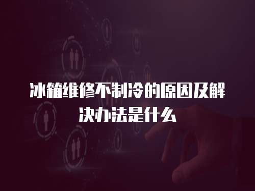 冰箱維修不制冷的原因及解決辦法是什么