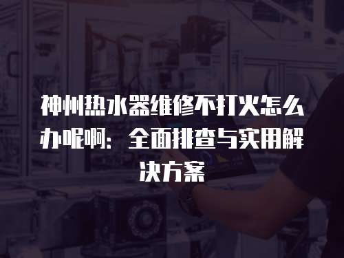 神州熱水器維修不打火怎么辦呢啊：全面排查與實用解決方案