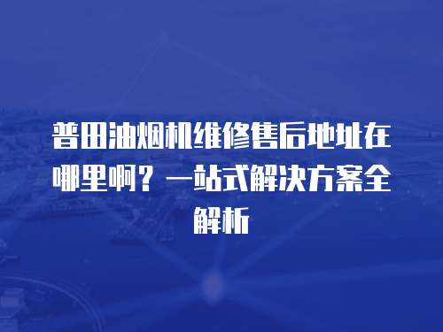 普田油煙機維修售后地址在哪里啊？一站式解決方案全解析