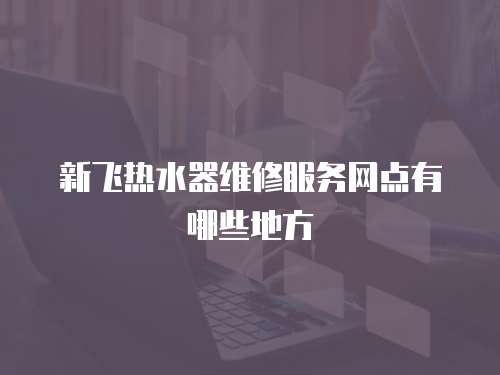 新飛熱水器維修服務(wù)網(wǎng)點(diǎn)有哪些地方