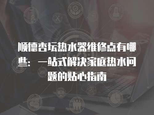 順德杏壇熱水器維修點有哪些：一站式解決家庭熱水問題的貼心指南