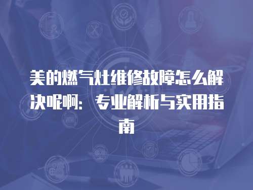 美的燃氣灶維修故障怎么解決呢啊：專業解析與實用指南