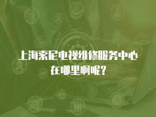 上海索尼電視維修服務(wù)中心在哪里啊呢？