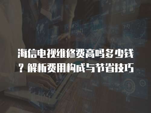 海信電視維修費高嗎多少錢？解析費用構(gòu)成與節(jié)省技巧