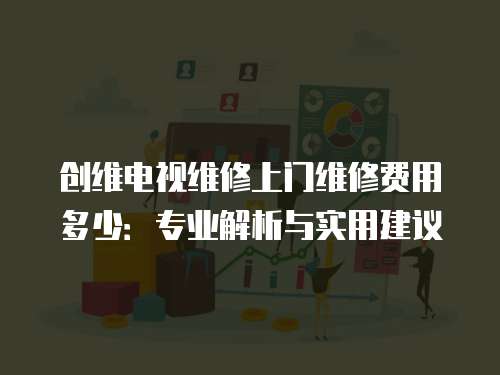 創維電視維修上門維修費用多少：專業解析與實用建議
