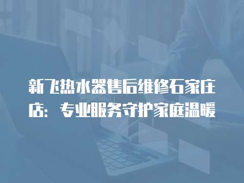 新飛熱水器售后維修石家莊店：專業服務守護家庭溫暖