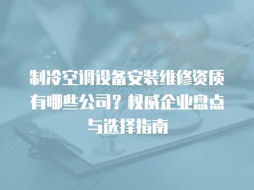 制冷空調(diào)設(shè)備安裝維修資質(zhì)有哪些公司？權(quán)威企業(yè)盤點(diǎn)與選擇指南