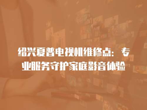 紹興夏普電視機維修點：專業服務守護家庭影音體驗