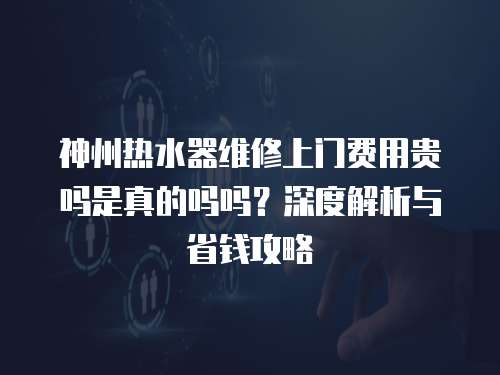 神州熱水器維修上門費用貴嗎是真的嗎嗎？深度解析與省錢攻略