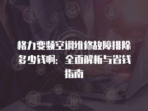 格力變頻空調維修故障排除多少錢啊：全面解析與省錢指南