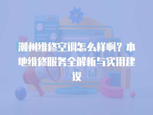 潮州維修空調怎么樣啊？本地維修服務全解析與實用建議