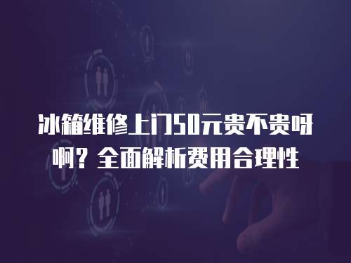 冰箱維修上門50元貴不貴呀啊？全面解析費用合理性