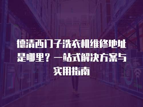 德清西門子洗衣機維修地址是哪里？一站式解決方案與實用指南