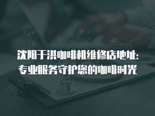 沈陽于洪咖啡機維修店地址：專業服務守護您的咖啡時光