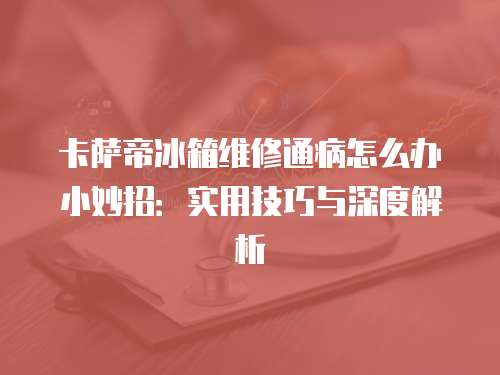 卡薩帝冰箱維修通病怎么辦小妙招：實用技巧與深度解析