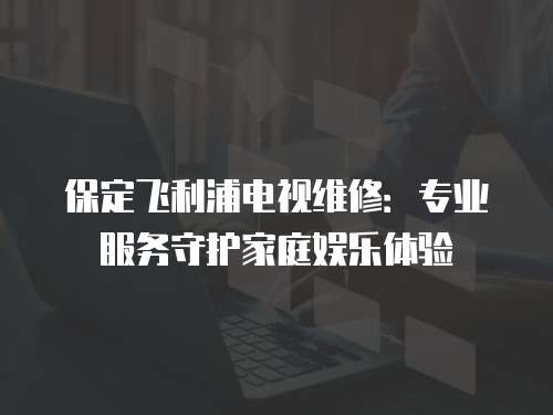 保定飛利浦電視維修：專(zhuān)業(yè)服務(wù)守護(hù)家庭娛樂(lè)體驗(yàn)