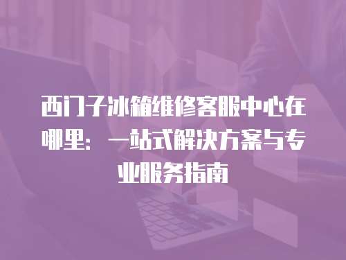 西門子冰箱維修客服中心在哪里：一站式解決方案與專業服務指南