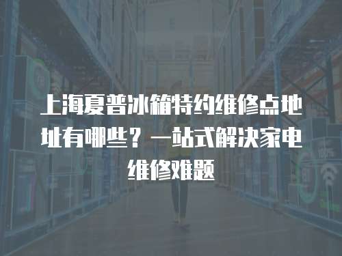 上海夏普冰箱特約維修點(diǎn)地址有哪些？一站式解決家電維修難題
