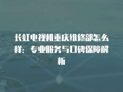 長虹電視機重慶維修部怎么樣：專業服務與口碑保障解析