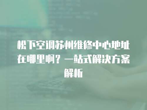 松下空調蘇州維修中心地址在哪里啊？一站式解決方案解析
