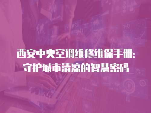 西安中央空調(diào)維修維保手冊：守護城市清涼的智慧密碼