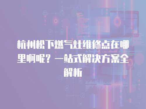 杭州松下燃?xì)庠罹S修點(diǎn)在哪里啊呢？一站式解決方案全解析