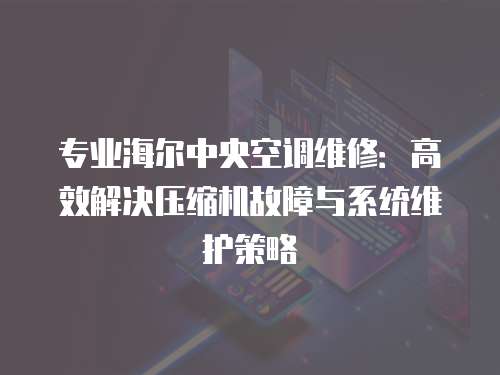 專業海爾中央空調維修：高效解決壓縮機故障與系統維護策略