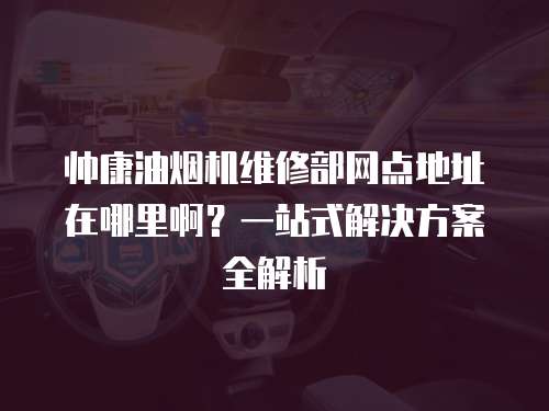 帥康油煙機維修部網點地址在哪里?。恳徽臼浇鉀Q方案全解析