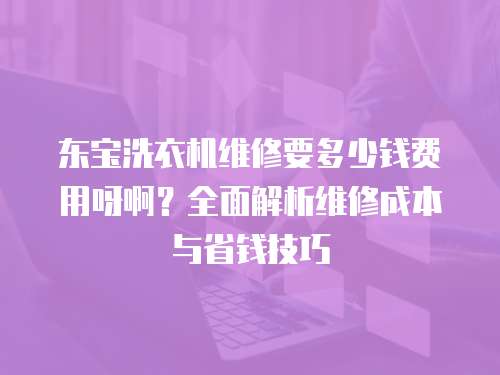 東寶洗衣機維修要多少錢費用呀?。咳娼馕鼍S修成本與省錢技巧