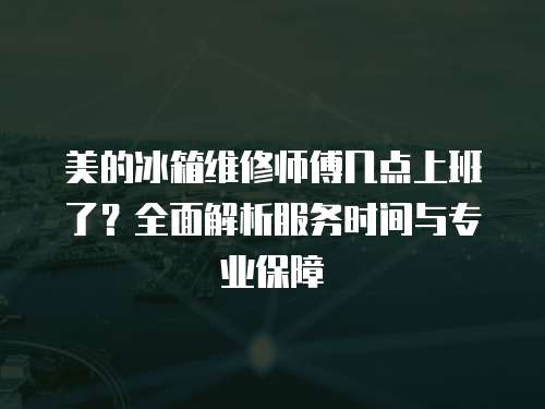 美的冰箱維修師傅幾點上班了？全面解析服務時間與專業保障