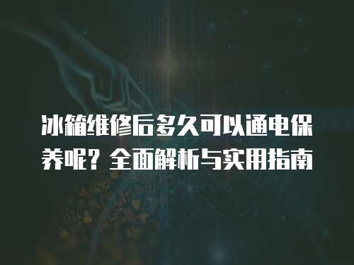 冰箱維修后多久可以通電保養呢？全面解析與實用指南