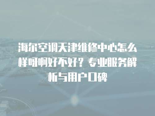 海爾空調(diào)天津維修中心怎么樣呀啊好不好？專業(yè)服務(wù)解析與用戶口碑