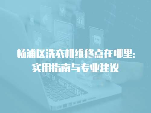 楊浦區洗衣機維修點在哪里：實用指南與專業建議