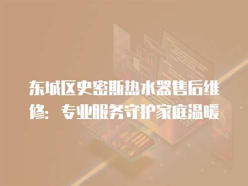 東城區史密斯熱水器售后維修：專業服務守護家庭溫暖