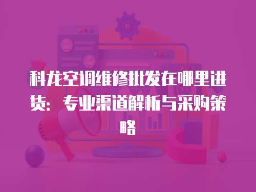 科龍空調維修批發在哪里進貨：專業渠道解析與采購策略