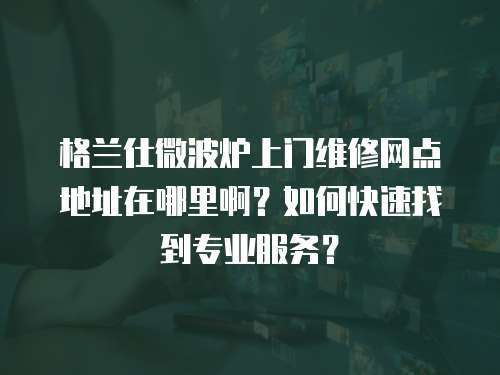 格蘭仕微波爐上門維修網(wǎng)點地址在哪里啊？如何快速找到專業(yè)服務？
