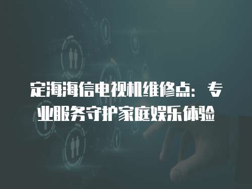 定海海信電視機(jī)維修點(diǎn)：專業(yè)服務(wù)守護(hù)家庭娛樂體驗(yàn)