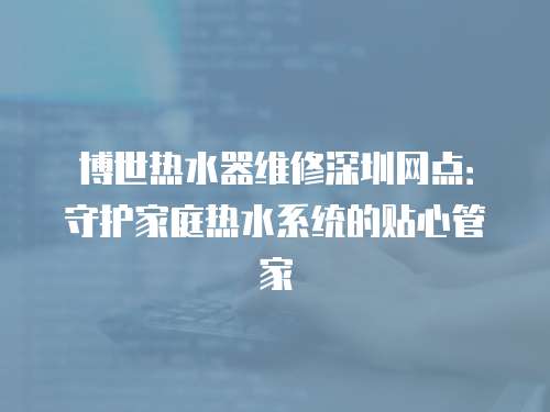 博世熱水器維修深圳網點：守護家庭熱水系統的貼心管家