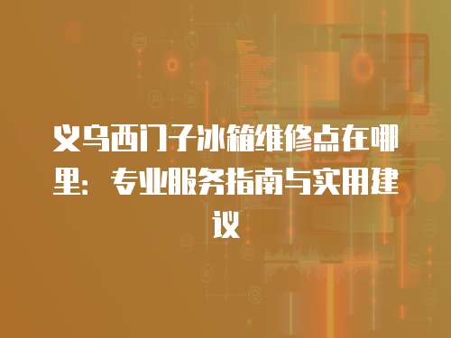 義烏西門子冰箱維修點在哪里：專業(yè)服務指南與實用建議