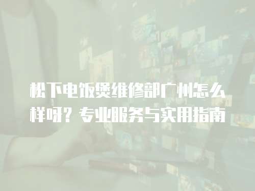 松下電飯煲維修部廣州怎么樣呀？專業服務與實用指南